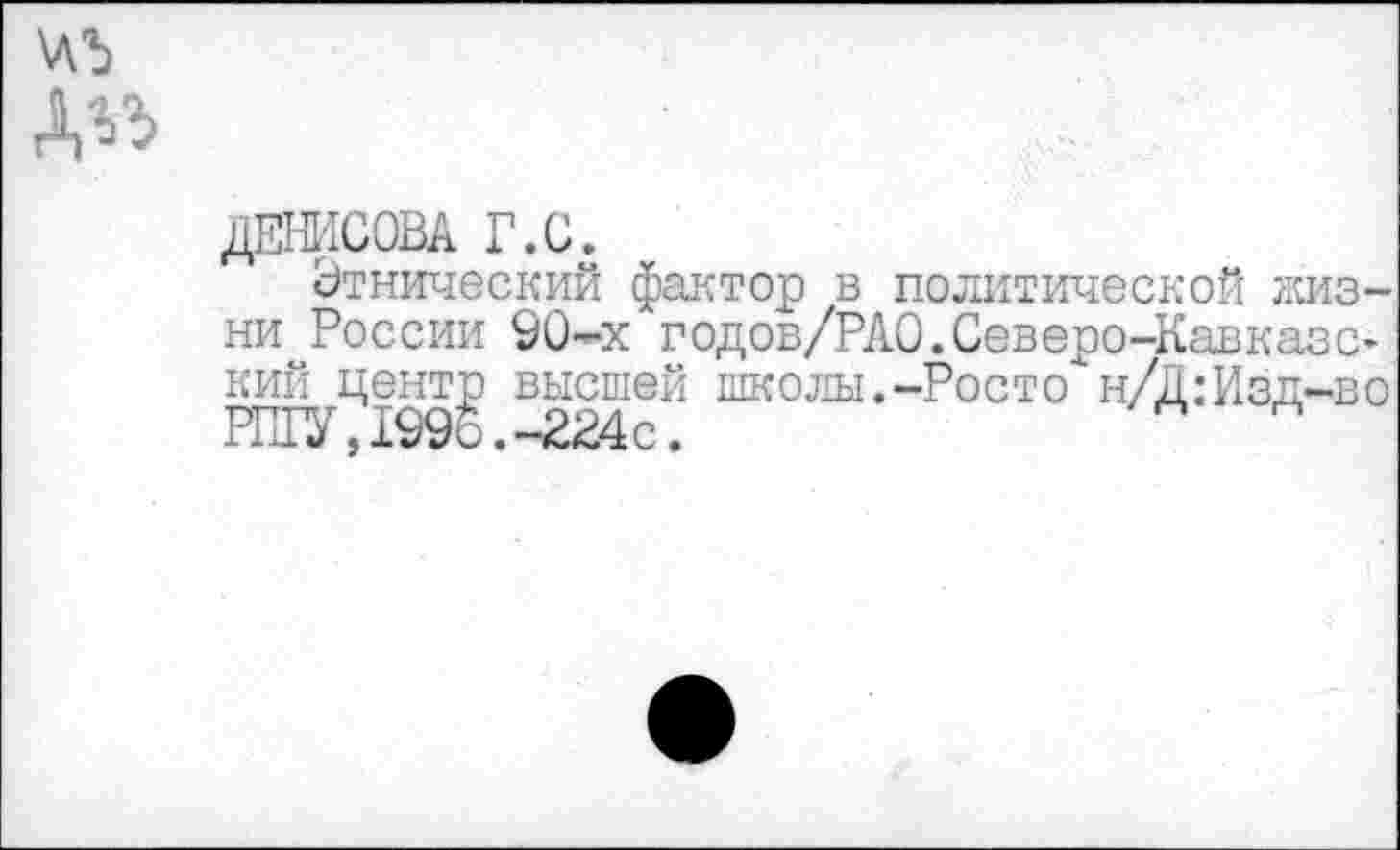 ﻿А^
ДЕНИСОВА Г.С.
Этнический фактор в политической жизни России 90-х годов/РАО.Северо-КавказС’ кий центр высшей школы.-Росто н/Д:Изд-во РИГУ, 1996. -224с.